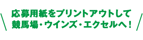 応募用紙をプリントアウトして 競馬場・ウインズ・エクセルへ！