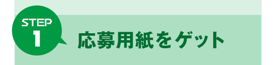 Step 1 応募用紙をゲット