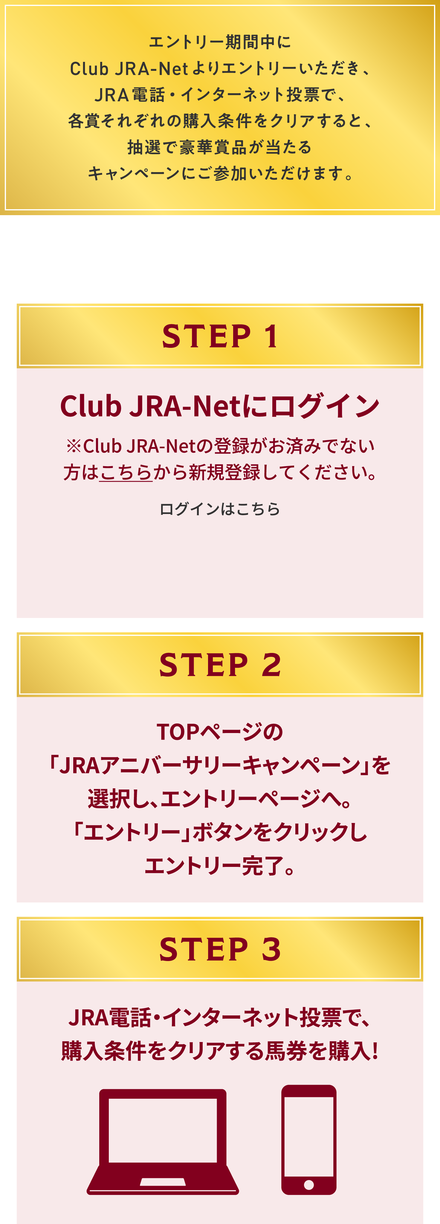 
�G���g���[���Ԓ���Club JRA-Net���G���g���[���������A
JRA�d�b�E�C���^�[�l�b�g���[�ŁA�e�܂��ꂼ��̍w���������N���A����ƁA
���I�ō��؏ܕi��������L�����y�[���ɂ��Q�����������܂��B

�G���g���[�͊ȒP 3STEP

STEP 1
Club JRA-Net�Ƀ��O�C��
��Club JRA-Net�̓o�^�����ς݂łȂ����͂����炩��V�K�o�^���Ă��������B
���O�C���͂�����        

STEP 2
TOP�y�[�W��
�uJRA�A�j�o�[�T���[�L�����y�[���v��
�I�����A�G���g���[�y�[�W�ցB
�u�G���g���[�v�{�^�����N���b�N��
�G���g���[�����B

STEP 3
JRA�d�b�E�C���^�[�l�b�g���[�ŁA
�w���������N���A����
�n�����w��!
