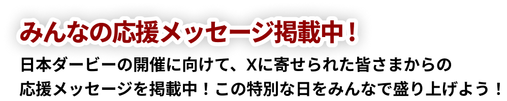 みんなの応援メッセージ掲載中! 日本ダービー開催に向けて、Xに寄せられた皆さまからの「応援メッセージ」を掲載中!この特別な日をみんなで盛り上げよう!