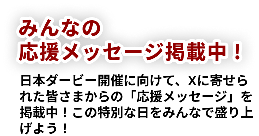みんなの応援メッセージ掲載中! 日本ダービー開催に向けて、Xに寄せられた皆さまからの「応援メッセージ」を掲載中!この特別な日をみんなで盛り上げよう!