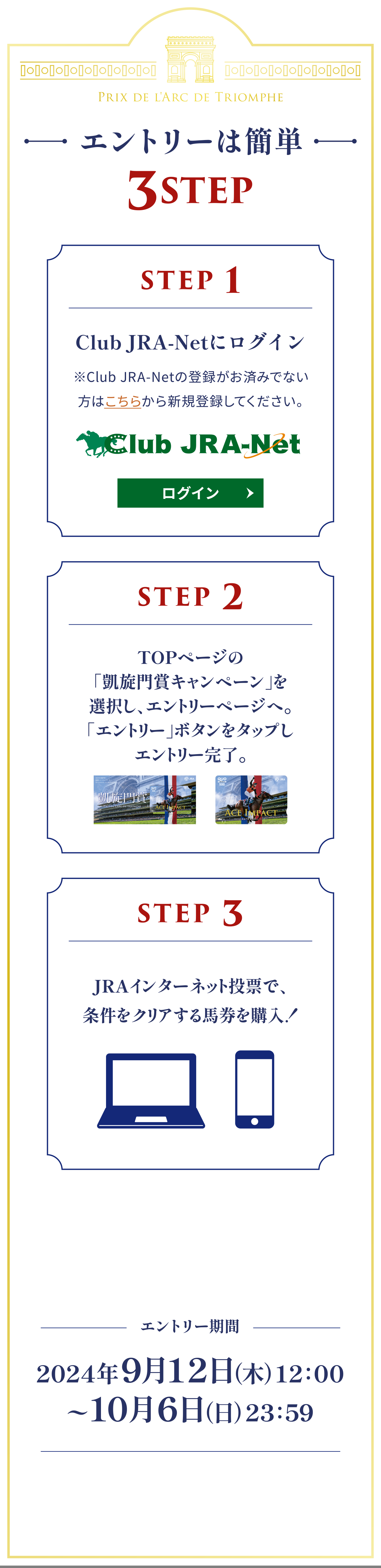 
�G���g���[�͊ȒP 3STEP

STEP 1
Club JRA-Net�Ƀ��O�C��
��Club JRA-Net�̓o�^�����ς݂łȂ����͂����炩��V�K�o�^���Ă��������B
STEP 2
TOP�y�[�W�́u�M����܃L�����y�[���v��I�����A�G���g���[�y�[�W�ցB�u�G���g���[�v�{�^�����N���b�N���G���g���[�����B
STEP 3
JRA�C���^�[�l�b�g���[�ŁA�������N���A����n�����w���I

�G���g���[����
2024�N9��12���i�؁j12�F00 �[ 10��6���i���j23�F59
