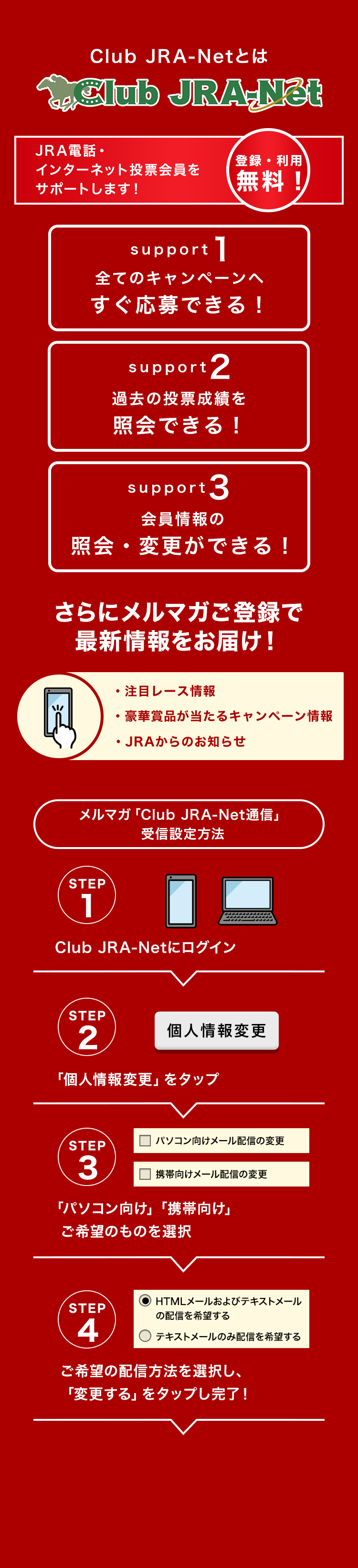 
Club JRA-Net�Ƃ�
Club JRA-Net JRA �d�b�E�C���^�[�l�b�g���[������T�|�[�g���܂��I�o�^�E���p �����I�I
support1
�S�ẴL�����y�[���ւ�������ł���I
support2
�ߋ��̓��[���т��Ɖ�ł���I
support3
������̏Ɖ�E�ύX���ł���I
����Ƀ����}�K���o�^�ōŐV�������͂��I
�E���ڃ��[�X���
�E���؏ܕi��������L�����y�[�����
�EJRA����̂��m�点
�����}�K�uClub JRA-Net�ʐM�v��M�ݒ���@

STEP1 Club JRA-Net�Ƀ��O�C��
STEP2�@�u�l���ύX�v���^�b�v
STEP3�@�u�p�\�R�������v�u�g�ь����v  ����]�̂��̂�I��
STEP4�@����]�̔z�M���@��I�����A�u���M�v���^�b�v�������I


