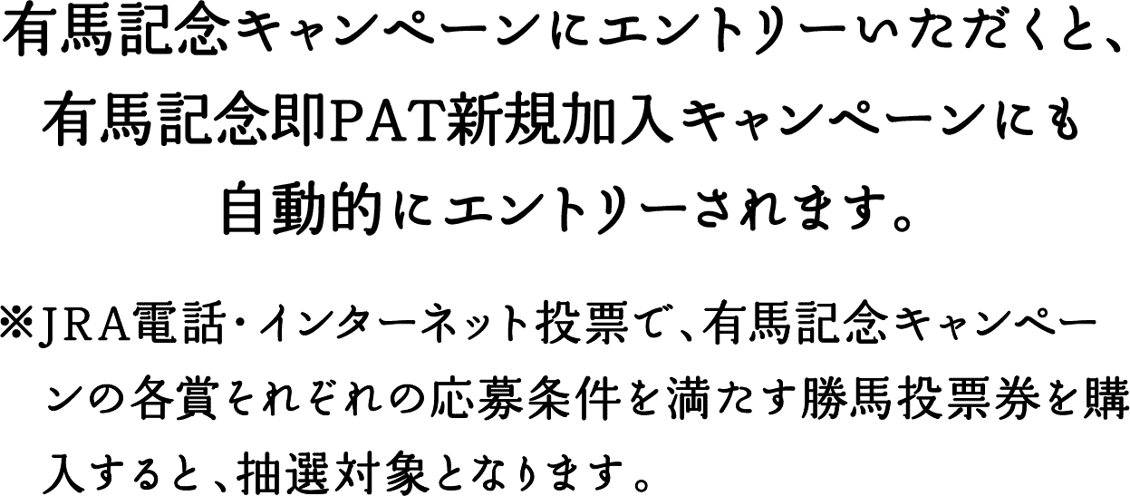 有馬記念キャンペーンにエントリーいただくと、有馬記念即PAT新規加入キャンペーンにも自動的にエントリーされます。 ※JRA電話・インターネット投票で、有馬記念キャンペーンの各賞それぞれの応募条件を満たす勝馬投票券を購入すると、抽選対象となります。