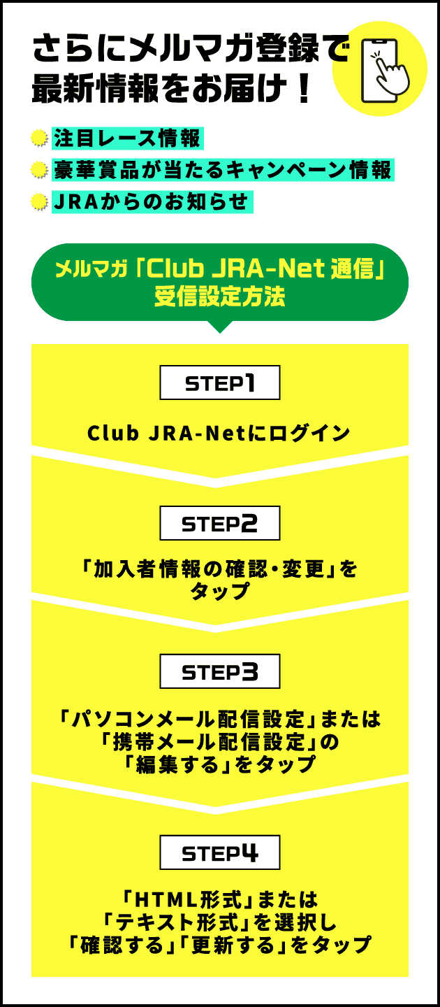 さらにメルマガ登録で最新情報をお届け！注目レース情報豪華賞品が当たるキャンペーン情報JRAからのお知らせ メルマガ「Club JRA-Net通信」受信設定方法 STEP1 Club JRA-Netにログイン STEP2 「加入者情報の確認・変更」をタップ STEP3 「パソコンメール配信設定」または「携帯メール配信設定」の「編集する」をタップ STEP4 「HTML形式」または「テキスト形式」を選択し「確認する」「更新する」をタップ