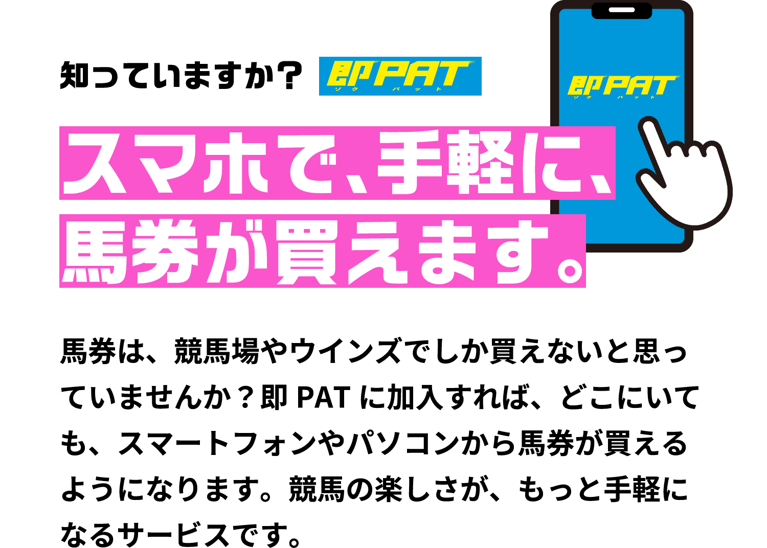 知っていますか?スマホで、手軽に、馬券が買えます。馬券は、競馬場やウインズでしか買えないと思っていませんか?即PATに加入すれば、どこにいても、スマートフォンやパソコンから馬券が買えるようになります。競馬の楽しさが、もっと手軽になるサービスです。