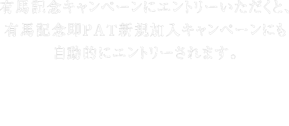 有馬記念キャンペーンにエントリーいただくと、有馬記念即PAT新規加入キャンペーンにも自動的にエントリーされます。 ※JRA電話・インターネット投票で、有馬記念キャンペーンの各賞それぞれの応募条件を満たす馬券を購入すると、抽選対象となります。