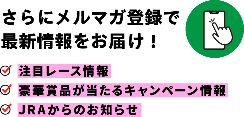 さらにメルマガ登録で最新情報をお届け！ 注目レース情報 豪華賞品が当たるキャンペーン情報 JRAからのお知らせ