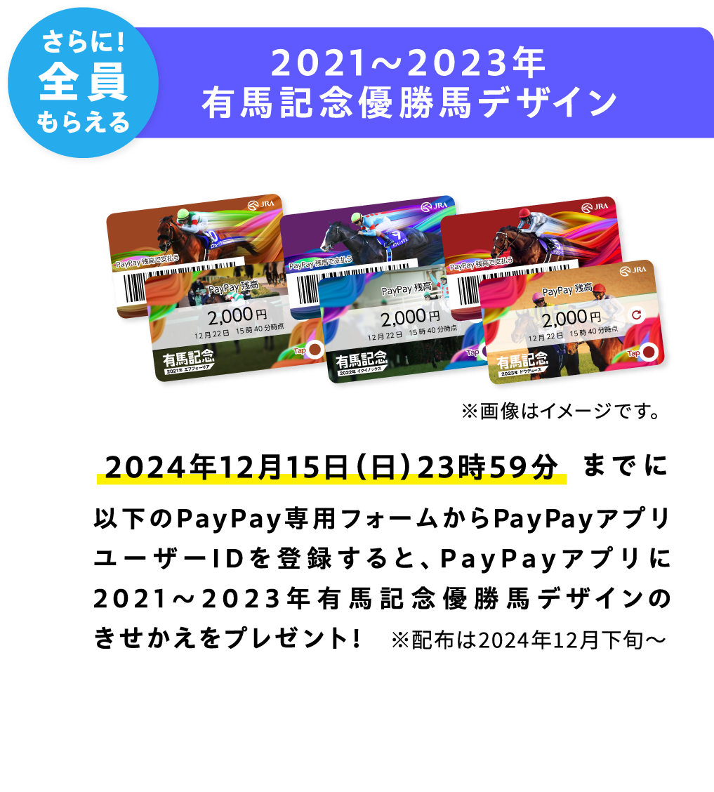さらに！全員もらえる 2021〜2023年有馬記念優勝馬デザイン 2024年12月15日（日）23時59分までに以下のPayPay専用フォームからPayPayアプリユーザーIDを登録すると、PayPayアプリに2021〜2023年有馬記念優勝馬デザインのきせかえをプレゼント！ ※配布は2024年12月下旬〜