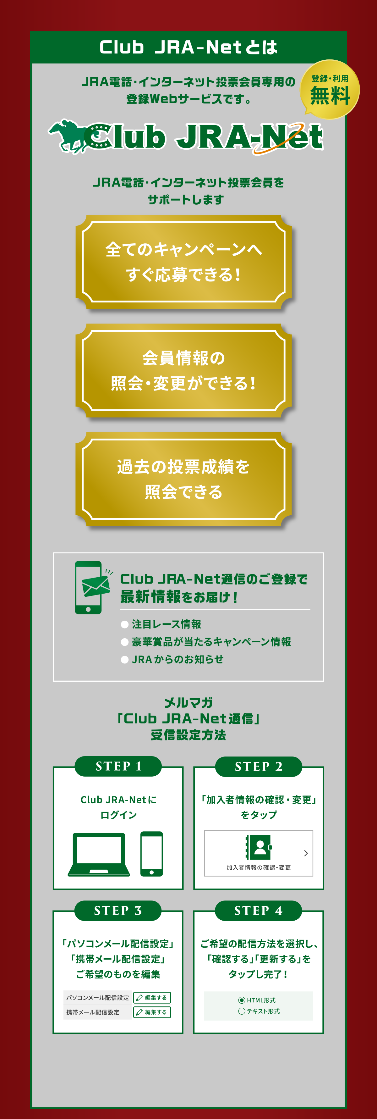 
Club JRA-Net�Ƃ�
JRA�d�b�E�C���^�[�l�b�g���[�����p�̓o�^Web�T�[�r�X�ł��B
�o�^�E���p����
JRA�d�b�E�C���^�[�l�b�g���[������T�|�[�g���܂�

�S�ẴL�����y�[���ւ�������ł���I
������̏Ɖ�E�ύX���ł���I
�ߋ��̓��[���т��Ɖ�ł���     
        
Club JRA-Net�ʐM�̂��o�^�ōŐV�������͂��I
�����ڃ��[�X���
�����؏ܕi��������L�����y�[�����
��JRA����̂��m�点

�����}�K�uClub JRA-Net�ʐM�v��M�ݒ���@
STEP 1
Club JRA-Net�Ƀ��O�C��
STEP 2
�u�����ҏ��̊m�F�E�ύX�v���N���b�N
STEP 3
�u�p�\�R�����[���z�M�ݒ�v
�u�g�у��[���z�M�ݒ�v
����]�̂��̂�ҏW
STEP 4
����]�̔z�M���@��I�����A�u�m�F����v�u�X�V����v���N���b�N�������I
