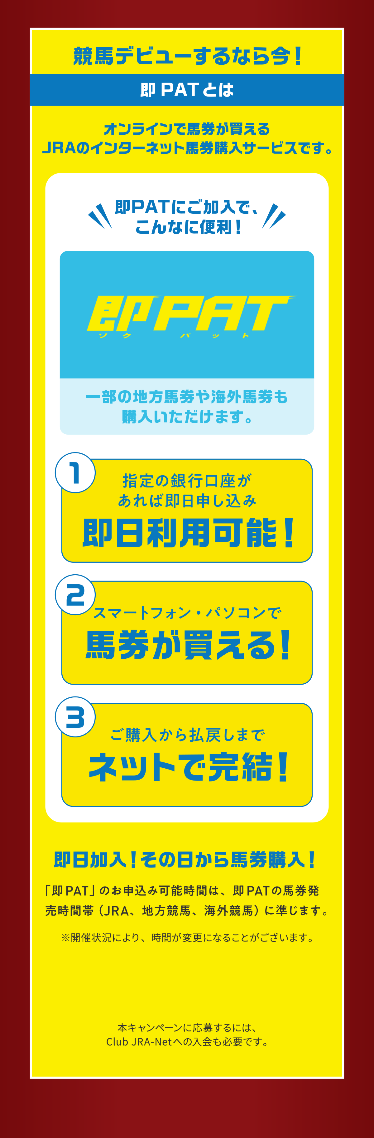 
���n�f�r���[����Ȃ獡�I
��PAT�Ƃ�    
�I�����C���Ŕn����������JRA�̃C���^�[�l�b�g�n���w���T�[�r�X�ł��B     
��PAT�ɂ������ŁA����Ȃɕ֗��I       
�ꕔ�̒n���n����C�O�n�����w�����������܂��B   
1.�w��̋�s����������Α����\�����ݑ������p�\�I   
2.�X�}�[�g�t�H���E�p�\�R���Ŕn����������I
3.���w�����略�߂��܂Ńl�b�g�Ŋ����I 
        
���������I���̓�����n���w���I   
�u��PAT�v�̂��\���݉\���Ԃ́A��PAT�̔n���������ԑсiJRA�A�n�����n�A�C�O���n�j�ɏ����܂��B     
���J�Ï󋵂ɂ��A���Ԃ��ύX�ɂȂ邱�Ƃ��������܂��B    

�{�L�����y�[���ɉ��傷��ɂ́AClub JRA-Net�ւ̓�����K�v�ł��B        
