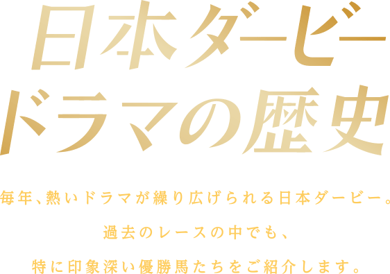 日本ダービードラマの歴史 毎年、熱いドラマが繰り広げられる日本ダービー。 過去のレースの中でも、 特に印象深い優勝馬たちをご紹介します。